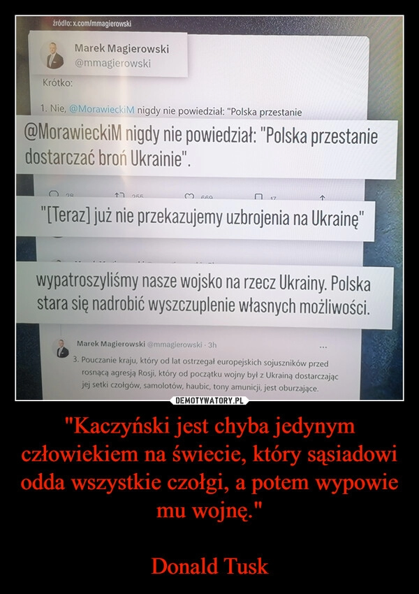 
    "Kaczyński jest chyba jedynym człowiekiem na świecie, który sąsiadowi odda wszystkie czołgi, a potem wypowie mu wojnę."

Donald Tusk