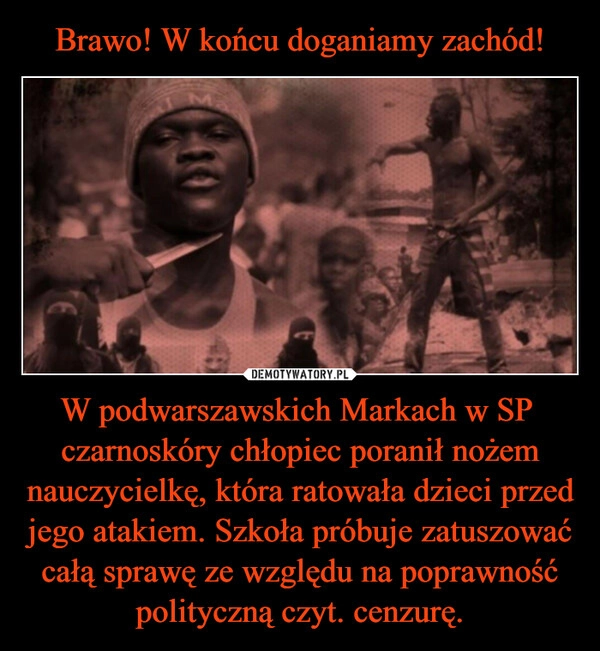 
    Brawo! W końcu doganiamy zachód! W podwarszawskich Markach w SP  czarnoskóry chłopiec poranił nożem nauczycielkę, która ratowała dzieci przed jego atakiem. Szkoła próbuje zatuszować całą sprawę ze względu na poprawność polityczną czyt. cenzurę.