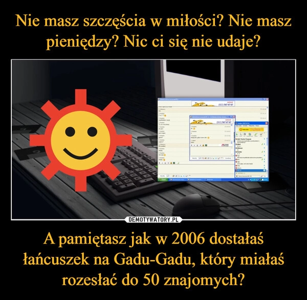 
    Nie masz szczęścia w miłości? Nie masz pieniędzy? Nic ci się nie udaje? A pamiętasz jak w 2006 dostałaś łańcuszek na Gadu-Gadu, który miałaś rozesłać do 50 znajomych?