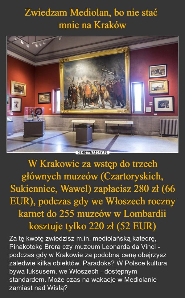 
    Zwiedzam Mediolan, bo nie stać 
mnie na Kraków W Krakowie za wstęp do trzech głównych muzeów (Czartoryskich, Sukiennice, Wawel) zapłacisz 280 zł (66 EUR), podczas gdy we Włoszech roczny karnet do 255 muzeów w Lombardii kosztuje tylko 220 zł (52 EUR)