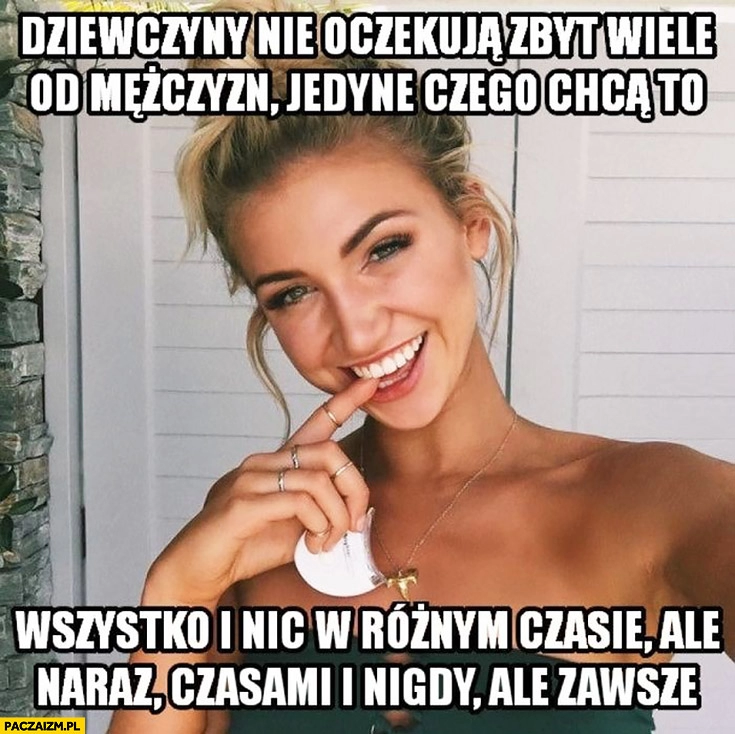 
    Dziewczyny nie oczekują zbyt wiele od mężczyzn, jedyne czego chcą to wszystko i nic w różnym czasie ale naraz czasami i nigdy ale zawsze