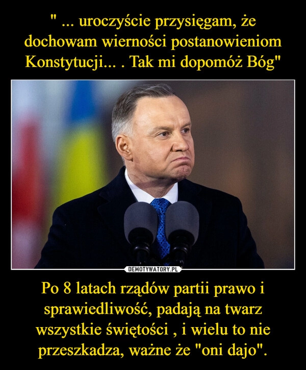 
    " ... uroczyście przysięgam, że dochowam wierności postanowieniom Konstytucji... . Tak mi dopomóż Bóg" Po 8 latach rządów partii prawo i sprawiedliwość, padają na twarz wszystkie świętości , i wielu to nie przeszkadza, ważne że "oni dajo".