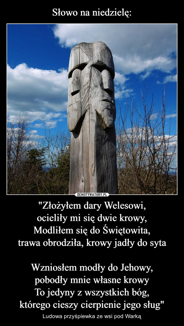 
    Słowo na niedzielę: "Złożyłem dary Welesowi,
ocieliły mi się dwie krowy,
Modliłem się do Świętowita,
trawa obrodziła, krowy jadły do syta

Wzniosłem modły do Jehowy,
pobodły mnie własne krowy
To jedyny z wszystkich bóg,
którego cieszy cierpienie jego sług"