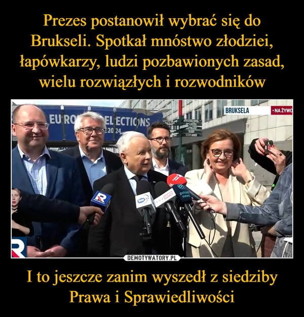 
    Prezes postanowił wybrać się do Brukseli. Spotkał mnóstwo złodziei, łapówkarzy, ludzi pozbawionych zasad, wielu rozwiązłych i rozwodników I to jeszcze zanim wyszedł z siedziby Prawa i Sprawiedliwości