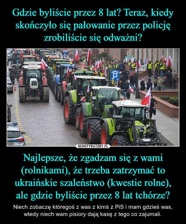 
    Gdzie byliście przez 8 lat? Teraz, kiedy skończyło się pałowanie przez policję zrobiliście się odważni? Najlepsze, że zgadzam się z wami (rolnikami), że trzeba zatrzymać to ukraińskie szaleństwo (kwestie rolne), ale gdzie byliście przez 8 lat tchórze?