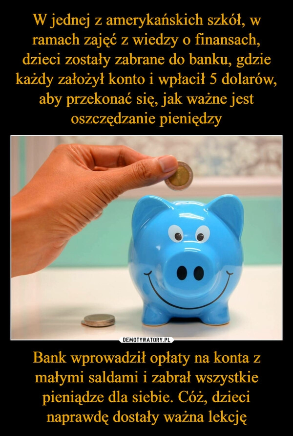 
    W jednej z amerykańskich szkół, w ramach zajęć z wiedzy o finansach, dzieci zostały zabrane do banku, gdzie każdy założył konto i wpłacił 5 dolarów, aby przekonać się, jak ważne jest oszczędzanie pieniędzy Bank wprowadził opłaty na konta z małymi saldami i zabrał wszystkie pieniądze dla siebie. Cóż, dzieci naprawdę dostały ważna lekcję