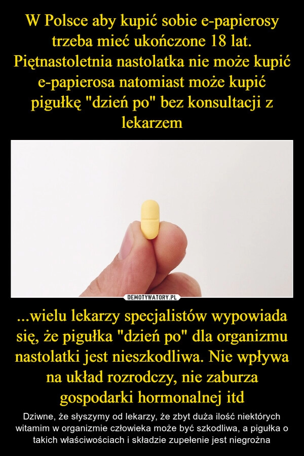 
    W Polsce aby kupić sobie e-papierosy trzeba mieć ukończone 18 lat. Piętnastoletnia nastolatka nie może kupić e-papierosa natomiast może kupić pigułkę "dzień po" bez konsultacji z lekarzem ...wielu lekarzy specjalistów wypowiada się, że pigułka "dzień po" dla organizmu nastolatki jest nieszkodliwa. Nie wpływa na układ rozrodczy, nie zaburza gospodarki hormonalnej itd