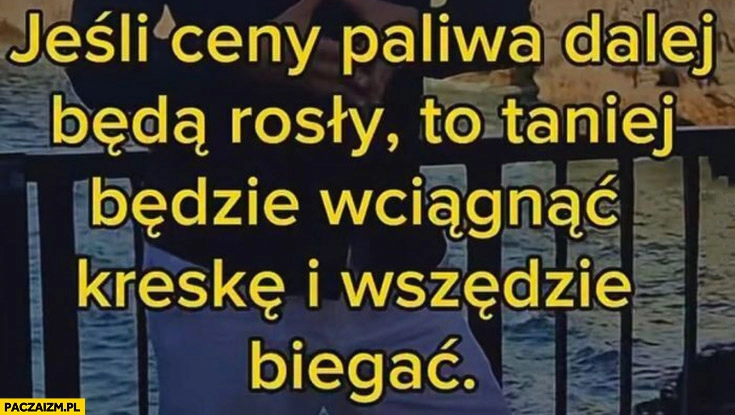 Jeśli ceny paliwa dalej będą rosły to taniej będzie wciągnąć kreskę i wszędzie biegać
