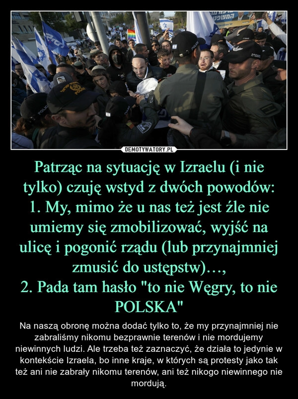 
    Patrząc na sytuację w Izraelu (i nie tylko) czuję wstyd z dwóch powodów:
1. My, mimo że u nas też jest źle nie umiemy się zmobilizować, wyjść na ulicę i pogonić rządu (lub przynajmniej zmusić do ustępstw)…,
2. Pada tam hasło "to nie Węgry, to nie POLSKA"