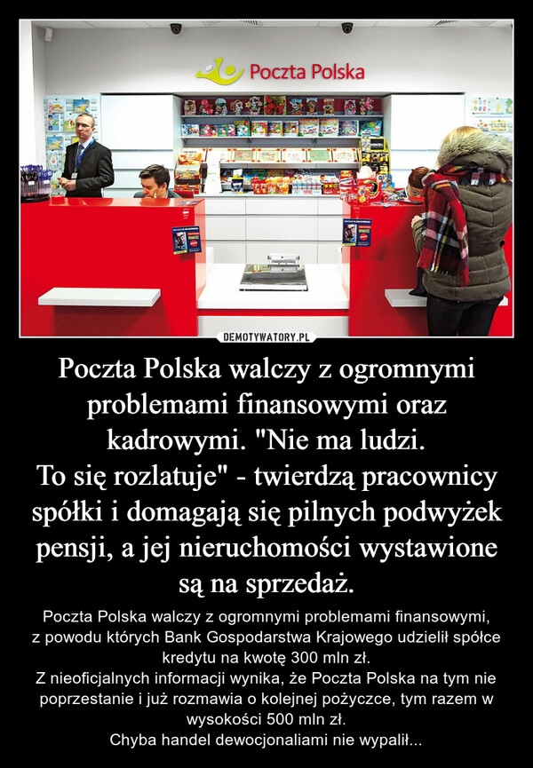 
    Poczta Polska walczy z ogromnymi problemami finansowymi oraz kadrowymi. "Nie ma ludzi.
To się rozlatuje" - twierdzą pracownicy spółki i domagają się pilnych podwyżek pensji, a jej nieruchomości wystawione są na sprzedaż.