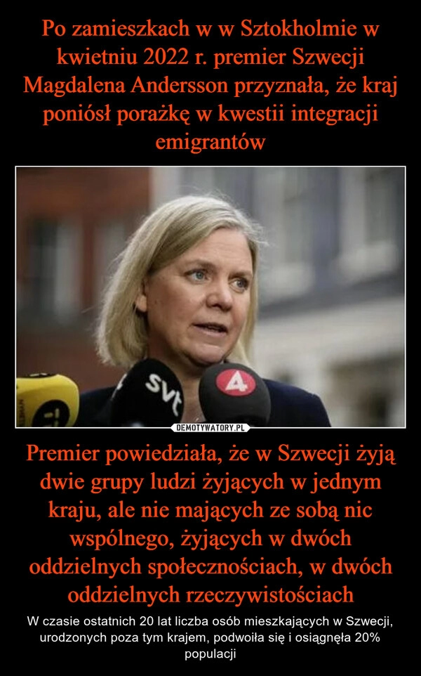 
    Po zamieszkach w w Sztokholmie w kwietniu 2022 r. premier Szwecji Magdalena Andersson przyznała, że kraj poniósł porażkę w kwestii integracji emigrantów Premier powiedziała, że w Szwecji żyją dwie grupy ludzi żyjących w jednym kraju, ale nie mających ze sobą nic wspólnego, żyjących w dwóch oddzielnych społecznościach, w dwóch oddzielnych rzeczywistościach