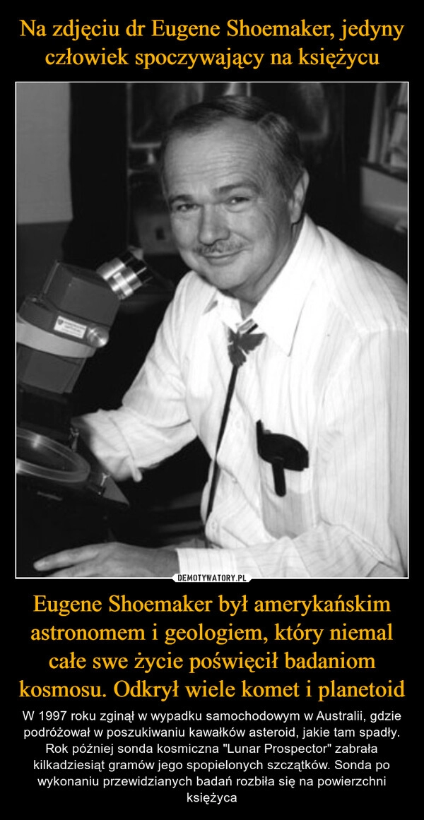 
    Na zdjęciu dr Eugene Shoemaker, jedyny człowiek spoczywający na księżycu Eugene Shoemaker był amerykańskim astronomem i geologiem, który niemal całe swe życie poświęcił badaniom kosmosu. Odkrył wiele komet i planetoid