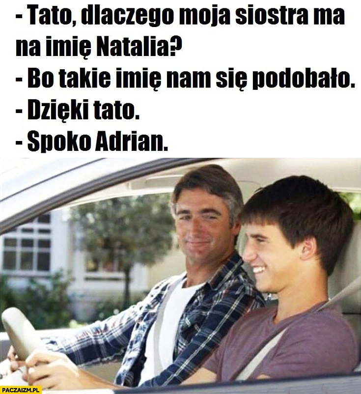 
    Tato dlaczego moja siostra ma na imię Natalia? Bo takie imię nam się podobało, dzięki tato spoko Adrian