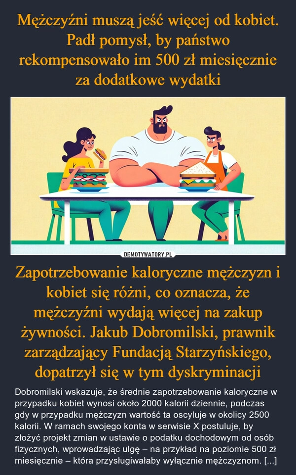 
    Mężczyźni muszą jeść więcej od kobiet. Padł pomysł, by państwo rekompensowało im 500 zł miesięcznie za dodatkowe wydatki Zapotrzebowanie kaloryczne mężczyzn i kobiet się różni, co oznacza, że mężczyźni wydają więcej na zakup żywności. Jakub Dobromilski, prawnik zarządzający Fundacją Starzyńskiego, dopatrzył się w tym dyskryminacji