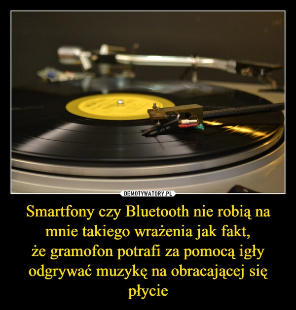 
    Smartfony czy Bluetooth nie robią na mnie takiego wrażenia jak fakt,
że gramofon potrafi za pomocą igły odgrywać muzykę na obracającej się płycie