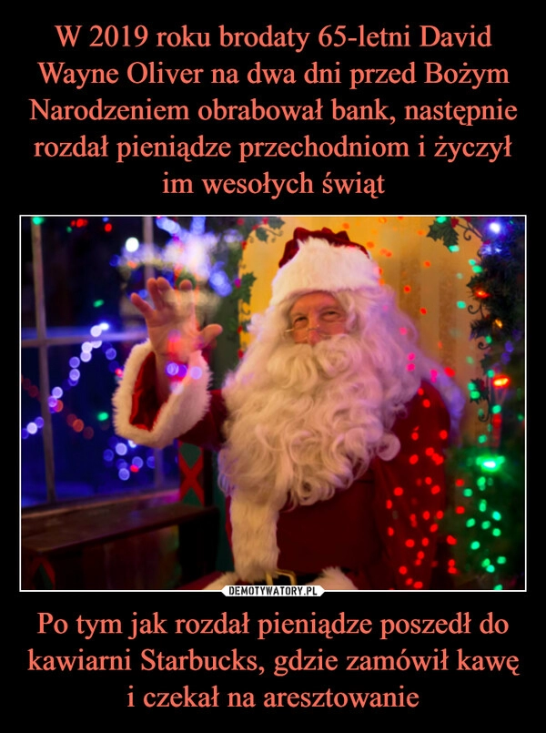 
    
W 2019 roku brodaty 65-letni David Wayne Oliver na dwa dni przed Bożym Narodzeniem obrabował bank, następnie rozdał pieniądze przechodniom i życzył im wesołych świąt Po tym jak rozdał pieniądze poszedł do kawiarni Starbucks, gdzie zamówił kawę i czekał na aresztowanie 