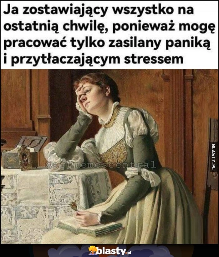 
    Ja zostawiający wszystko na ostatnią chwilę, ponieważ mogę pracować tylko zasilany paniką i przytłaczającym stresem