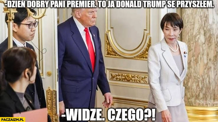 
    Trump Dzień dobry pani premier Japonii to ja Donald Trump se przyszłem, widzę, czego?