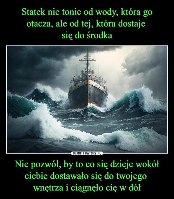 
    Statek nie tonie od wody, która go otacza, ale od tej, która dostaje 
się do środka Nie pozwól, by to co się dzieje wokół ciebie dostawało się do twojego 
wnętrza i ciągnęło cię w dół