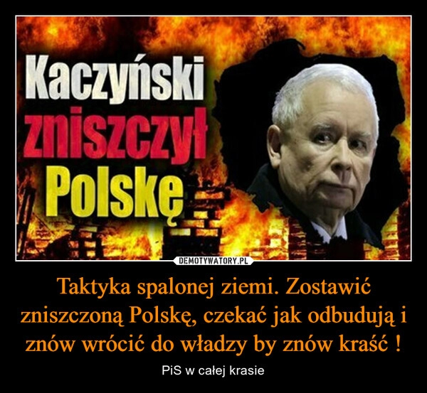 
    Taktyka spalonej ziemi. Zostawić zniszczoną Polskę, czekać jak odbudują i znów wrócić do władzy by znów kraść !