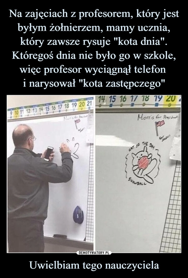 
    Na zajęciach z profesorem, który jest byłym żołnierzem, mamy ucznia, który zawsze rysuje "kota dnia". Któregoś dnia nie było go w szkole, więc profesor wyciągnął telefon 
i narysował "kota zastępczego" Uwielbiam tego nauczyciela