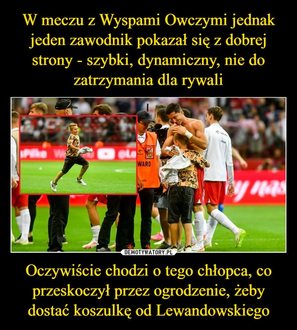 
    W meczu z Wyspami Owczymi jednak jeden zawodnik pokazał się z dobrej strony - szybki, dynamiczny, nie do zatrzymania dla rywali Oczywiście chodzi o tego chłopca, co przeskoczył przez ogrodzenie, żeby dostać koszulkę od Lewandowskiego