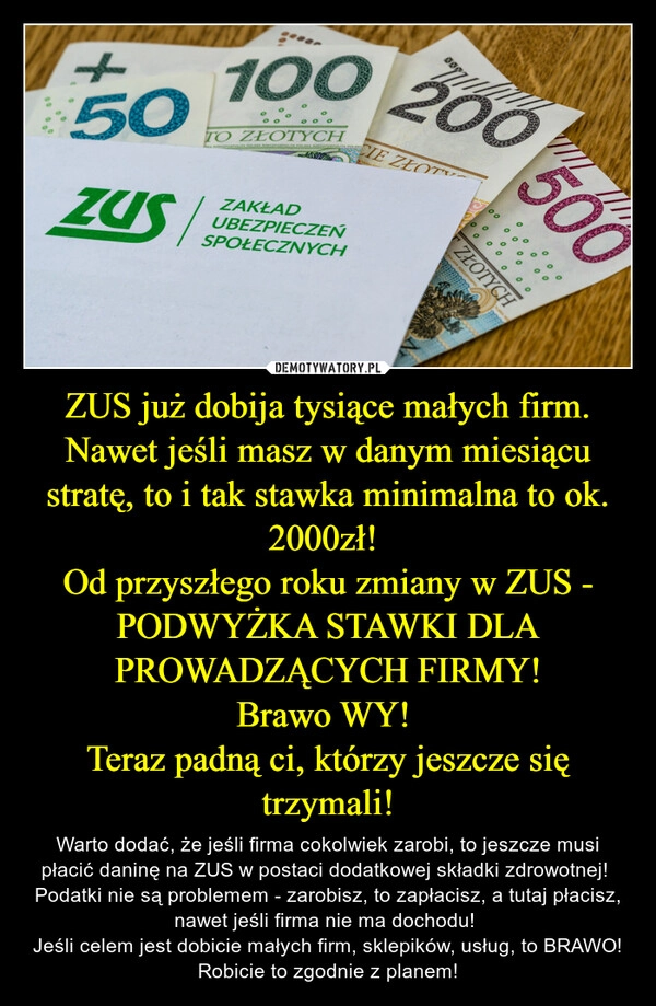 
    ZUS już dobija tysiące małych firm. Nawet jeśli masz w danym miesiącu stratę, to i tak stawka minimalna to ok. 2000zł! 
Od przyszłego roku zmiany w ZUS - PODWYŻKA STAWKI DLA PROWADZĄCYCH FIRMY!
Brawo WY! 
Teraz padną ci, którzy jeszcze się trzymali!