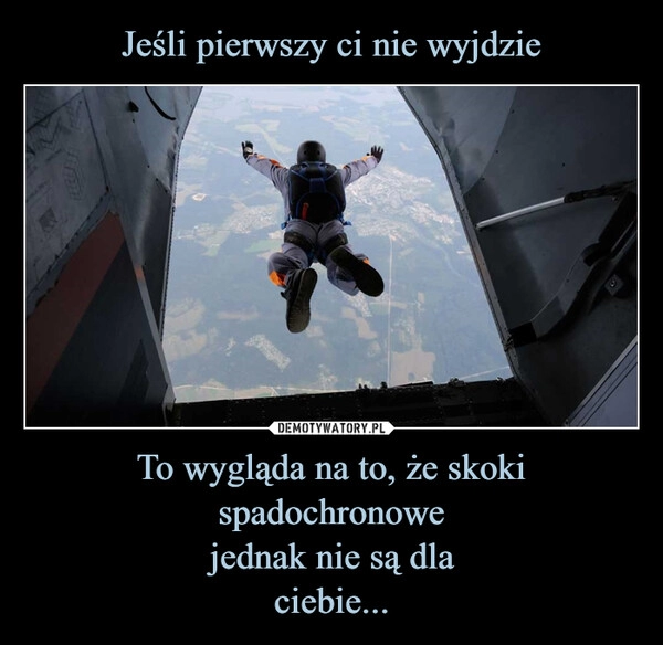 
    Jeśli pierwszy ci nie wyjdzie To wygląda na to, że skoki spadochronowe
jednak nie są dla
ciebie...