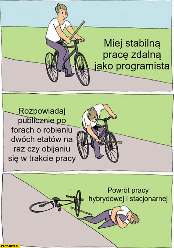 
    Miej stabilną pracę zdalną jako programista, rozpowiadaj po forach o robieniu dwóch etatów obijaniu się, powrót do pracy hybrydowej i stacjonarnej