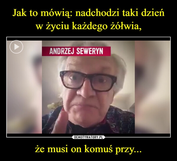 
    Jak to mówią: nadchodzi taki dzień w życiu każdego żółwia, że musi on komuś przy...