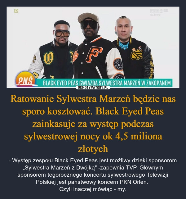 
    
Ratowanie Sylwestra Marzeń będzie nas sporo kosztować. Black Eyed Peas zainkasuje za występ podczas sylwestrowej nocy ok 4,5 miliona złotych 