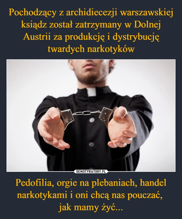 
    Pochodzący z archidiecezji warszawskiej ksiądz został zatrzymany w Dolnej Austrii za produkcję i dystrybucję twardych narkotyków Pedofilia, orgie na plebaniach, handel narkotykami i oni chcą nas pouczać, 
jak mamy żyć...