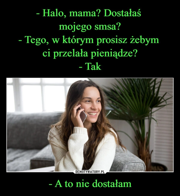 
    - Halo, mama? Dostałaś 
mojego smsa?
- Tego, w którym prosisz żebym 
ci przelała pieniądze?
- Tak - A to nie dostałam