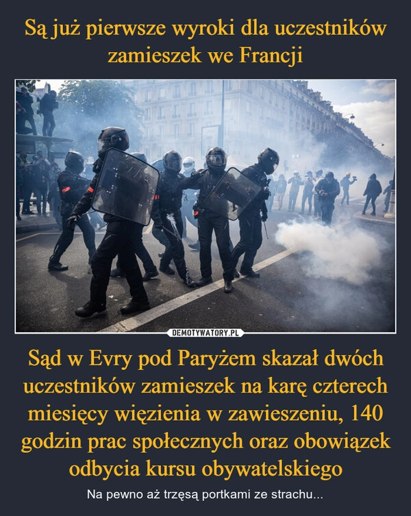 
    Są już pierwsze wyroki dla uczestników zamieszek we Francji Sąd w Evry pod Paryżem skazał dwóch uczestników zamieszek na karę czterech miesięcy więzienia w zawieszeniu, 140 godzin prac społecznych oraz obowiązek odbycia kursu obywatelskiego