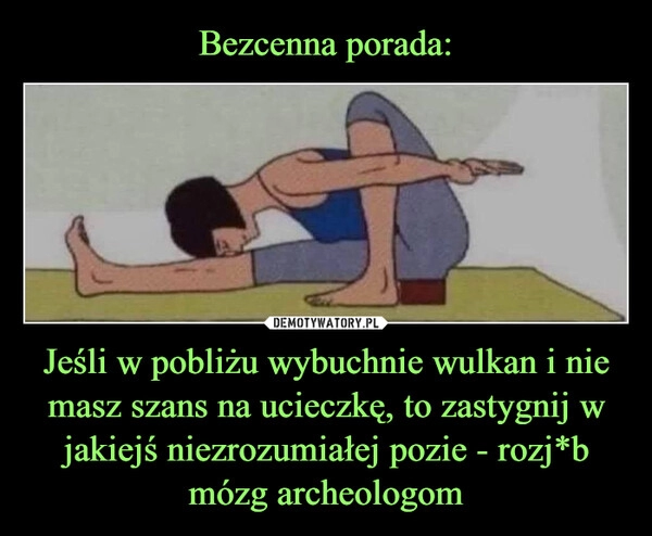 
    
Bezcenna porada: Jeśli w pobliżu wybuchnie wulkan i nie masz szans na ucieczkę, to zastygnij w jakiejś niezrozumiałej pozie - rozj*b mózg archeologom 