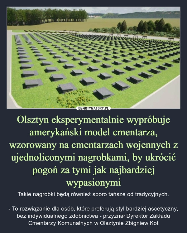 
    
Olsztyn eksperymentalnie wypróbuje amerykański model cmentarza, wzorowany na cmentarzach wojennych z ujednoliconymi nagrobkami, by ukrócić pogoń za tymi jak najbardziej wypasionymi 