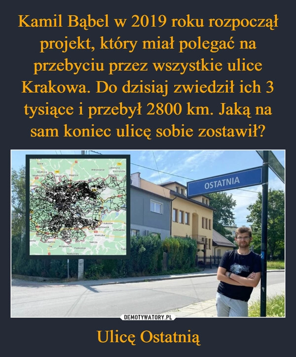 
    Kamil Bąbel w 2019 roku rozpoczął projekt, który miał polegać na przebyciu przez wszystkie ulice Krakowa. Do dzisiaj zwiedził ich 3 tysiące i przebył 2800 km. Jaką na sam koniec ulicę sobie zostawił? Ulicę Ostatnią