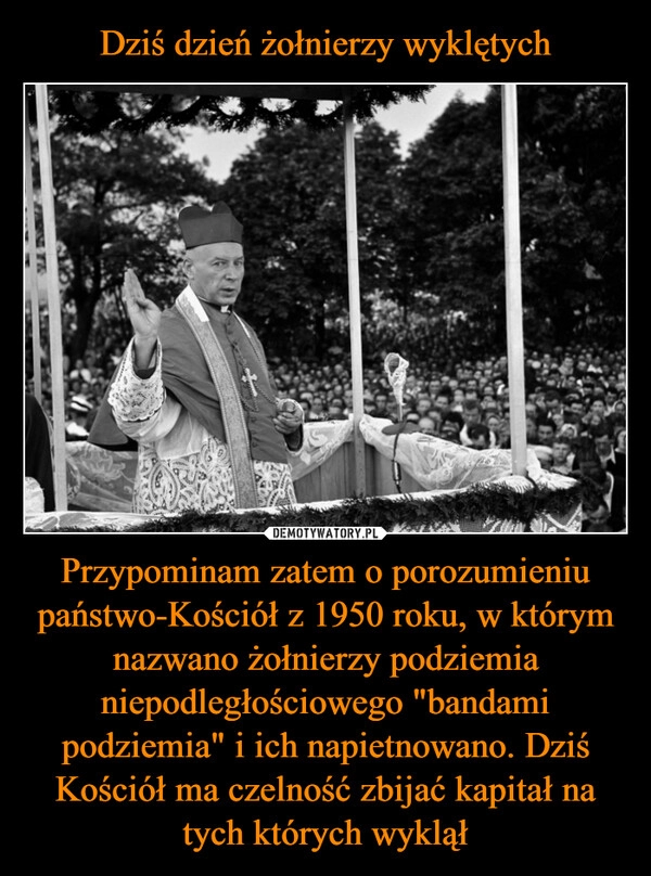 
    Dziś dzień żołnierzy wyklętych Przypominam zatem o porozumieniu państwo-Kościół z 1950 roku, w którym nazwano żołnierzy podziemia niepodległościowego "bandami podziemia" i ich napietnowano. Dziś Kościół ma czelność zbijać kapitał na tych których wyklął