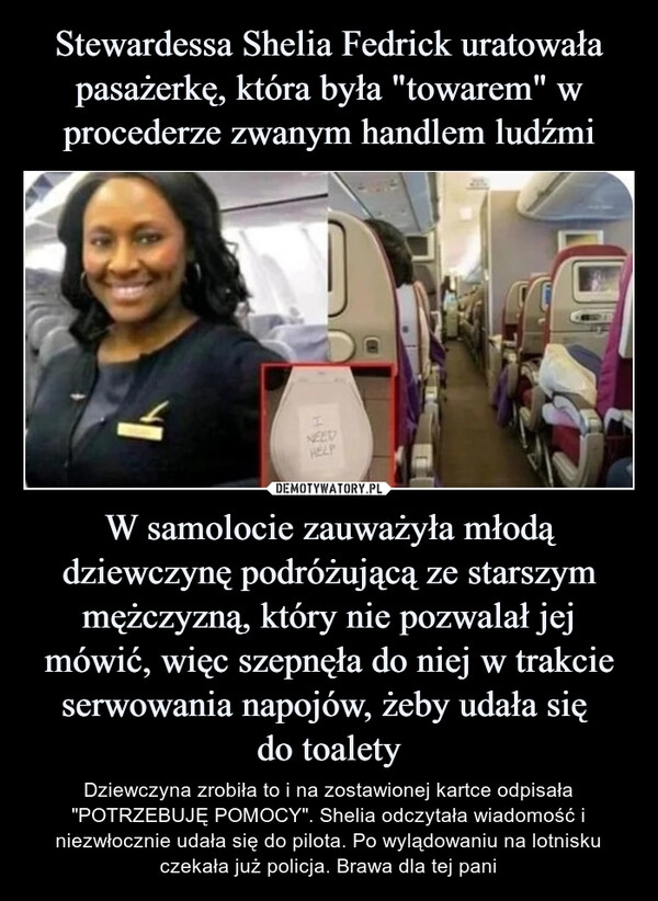 
    Stewardessa Shelia Fedrick uratowała pasażerkę, która była "towarem" w procederze zwanym handlem ludźmi W samolocie zauważyła młodą dziewczynę podróżującą ze starszym mężczyzną, który nie pozwalał jej mówić, więc szepnęła do niej w trakcie serwowania napojów, żeby udała się 
do toalety