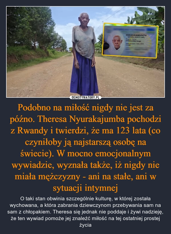 
    Podobno na miłość nigdy nie jest za późno. Theresa Nyurakajumba pochodzi z Rwandy i twierdzi, że ma 123 lata (co czyniłoby ją najstarszą osobę na świecie). W mocno emocjonalnym wywiadzie, wyznała także, iż nigdy nie miała mężczyzny - ani na stałe, ani w sytuacji intymnej