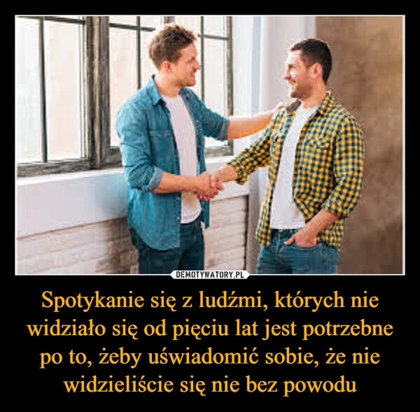 
    Spotykanie się z ludźmi, których nie widziało się od pięciu lat jest potrzebne po to, żeby uświadomić sobie, że nie widzieliście się nie bez powodu