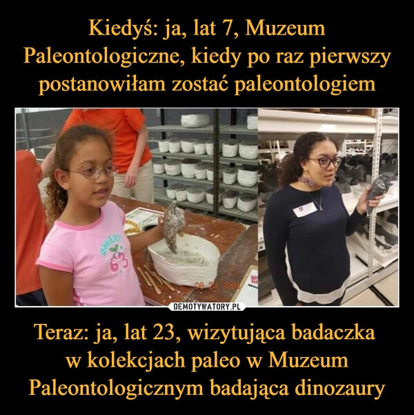 
    Kiedyś: ja, lat 7, Muzeum Paleontologiczne, kiedy po raz pierwszy postanowiłam zostać paleontologiem Teraz: ja, lat 23, wizytująca badaczka 
w kolekcjach paleo w Muzeum Paleontologicznym badająca dinozaury