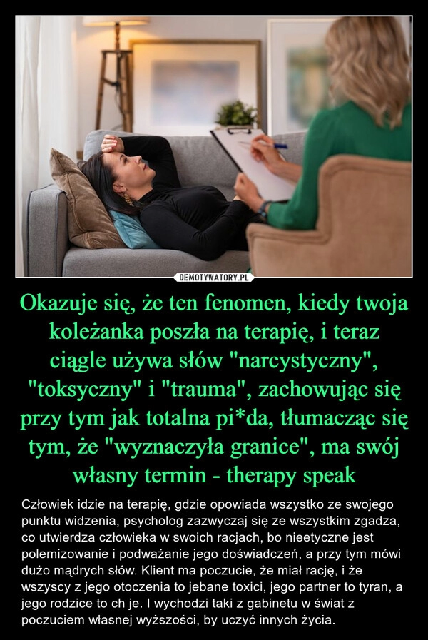 
    Okazuje się, że ten fenomen, kiedy twoja koleżanka poszła na terapię, i teraz ciągle używa słów "narcystyczny", "toksyczny" i "trauma", zachowując się przy tym jak totalna pi*da, tłumacząc się tym, że "wyznaczyła granice", ma swój własny termin - therapy speak