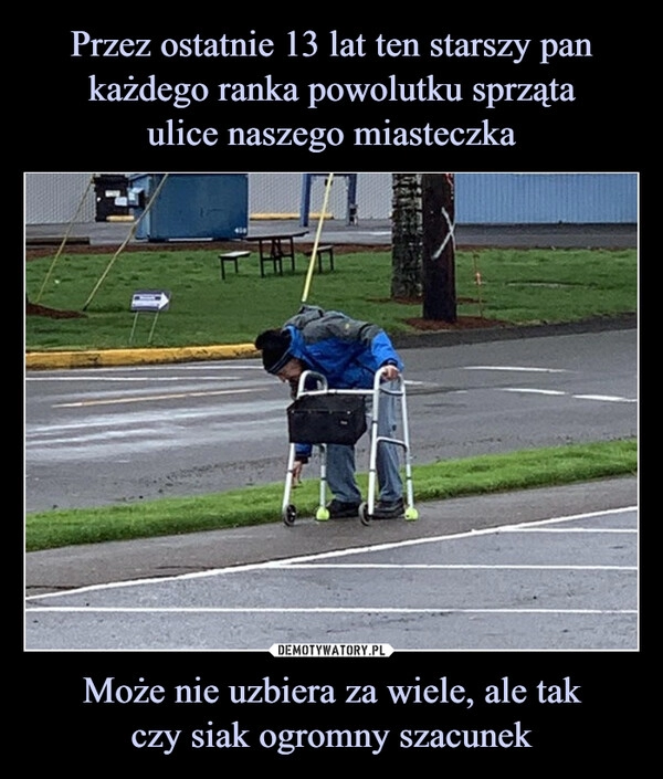 
    Przez ostatnie 13 lat ten starszy pan każdego ranka powolutku sprząta
ulice naszego miasteczka Może nie uzbiera za wiele, ale tak
czy siak ogromny szacunek