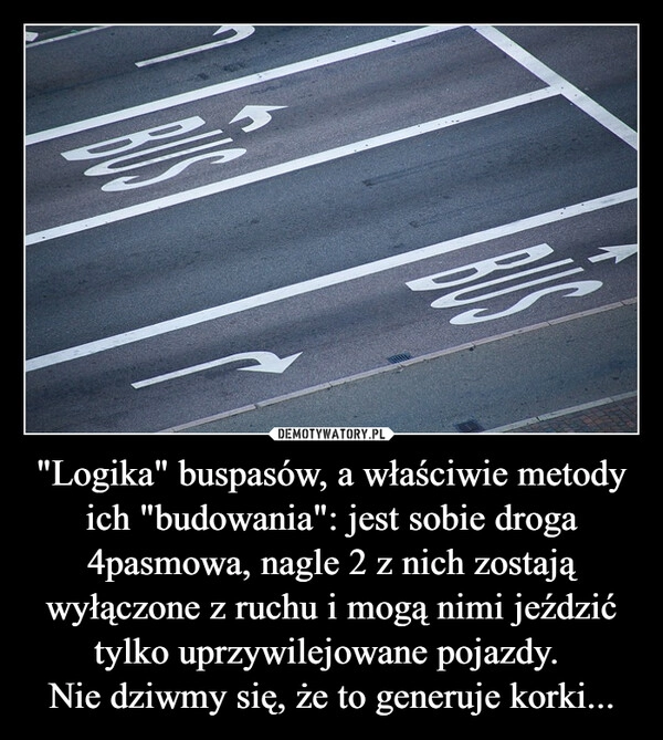 
    "Logika" buspasów, a właściwie metody ich "budowania": jest sobie droga 4pasmowa, nagle 2 z nich zostają wyłączone z ruchu i mogą nimi jeździć tylko uprzywilejowane pojazdy.
Nie dziwmy się, że to generuje korki... 