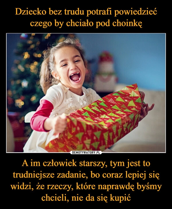 
    Dziecko bez trudu potrafi powiedzieć czego by chciało pod choinkę A im człowiek starszy, tym jest to trudniejsze zadanie, bo coraz lepiej się widzi, że rzeczy, które naprawdę byśmy chcieli, nie da się kupić