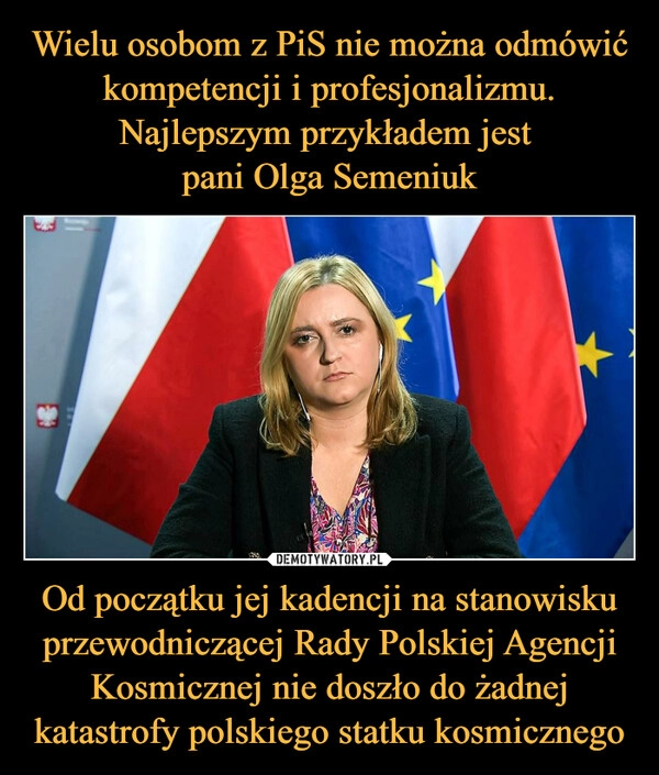 
    Wielu osobom z PiS nie można odmówić kompetencji i profesjonalizmu. Najlepszym przykładem jest 
pani Olga Semeniuk Od początku jej kadencji na stanowisku przewodniczącej Rady Polskiej Agencji Kosmicznej nie doszło do żadnej katastrofy polskiego statku kosmicznego