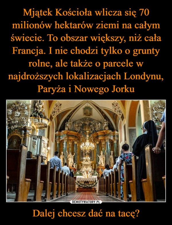 
    Mjątek Kościoła wlicza się 70 milionów hektarów ziemi na całym świecie. To obszar większy, niż cała Francja. I nie chodzi tylko o grunty rolne, ale także o parcele w najdroższych lokalizacjach Londynu, Paryża i Nowego Jorku Dalej chcesz dać na tacę?