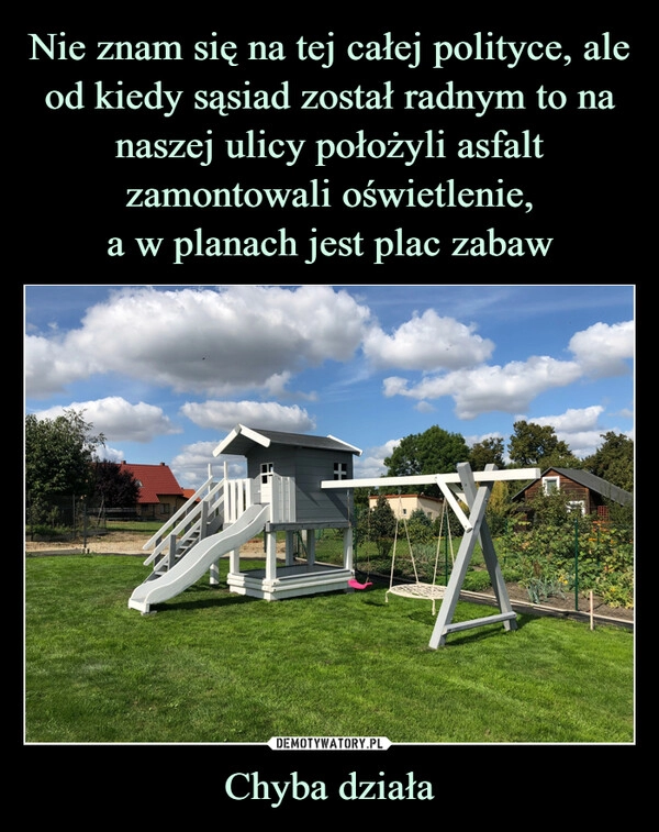 
    Nie znam się na tej całej polityce, ale od kiedy sąsiad został radnym to na naszej ulicy położyli asfalt zamontowali oświetlenie,
a w planach jest plac zabaw Chyba działa