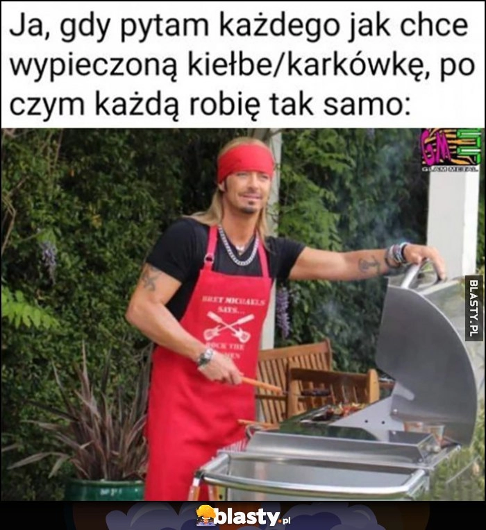 
    Ja, gdy pytam każdego jak chce wypieczoną kiełbę/karkówkę, po czym każdą robię tak samo